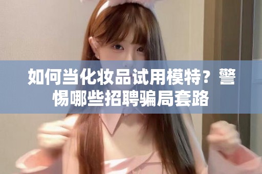 全国如何当化妆品试用模特？警惕哪些招聘骗局套路